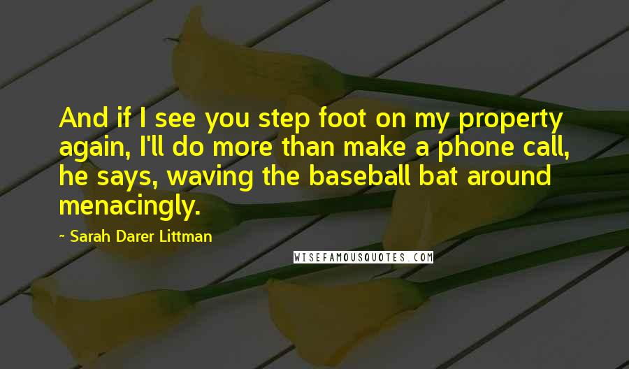 Sarah Darer Littman Quotes: And if I see you step foot on my property again, I'll do more than make a phone call, he says, waving the baseball bat around menacingly.