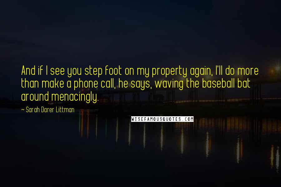 Sarah Darer Littman Quotes: And if I see you step foot on my property again, I'll do more than make a phone call, he says, waving the baseball bat around menacingly.