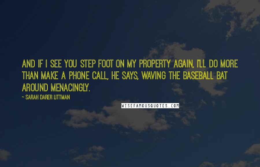 Sarah Darer Littman Quotes: And if I see you step foot on my property again, I'll do more than make a phone call, he says, waving the baseball bat around menacingly.
