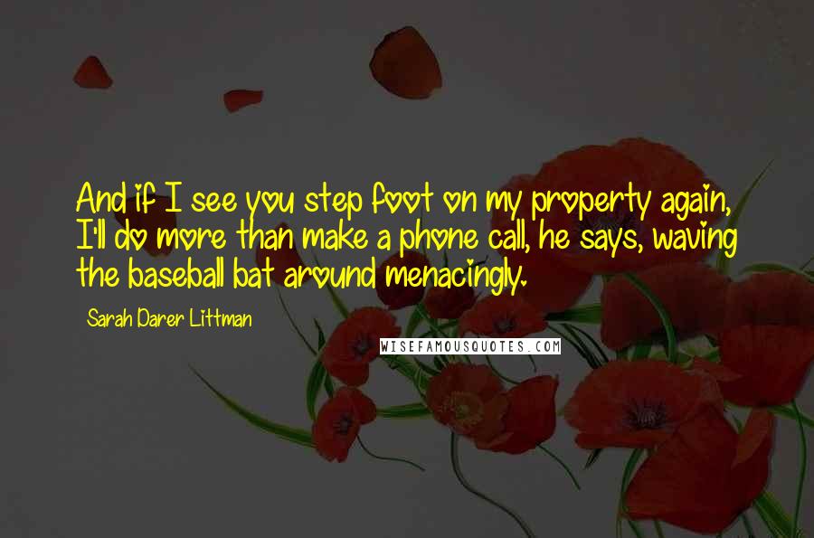 Sarah Darer Littman Quotes: And if I see you step foot on my property again, I'll do more than make a phone call, he says, waving the baseball bat around menacingly.