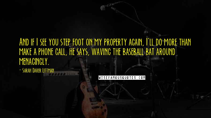 Sarah Darer Littman Quotes: And if I see you step foot on my property again, I'll do more than make a phone call, he says, waving the baseball bat around menacingly.