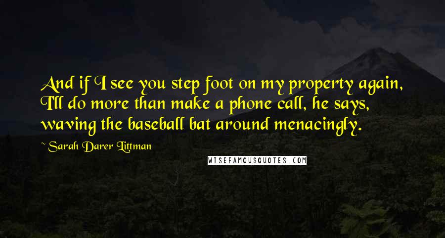 Sarah Darer Littman Quotes: And if I see you step foot on my property again, I'll do more than make a phone call, he says, waving the baseball bat around menacingly.