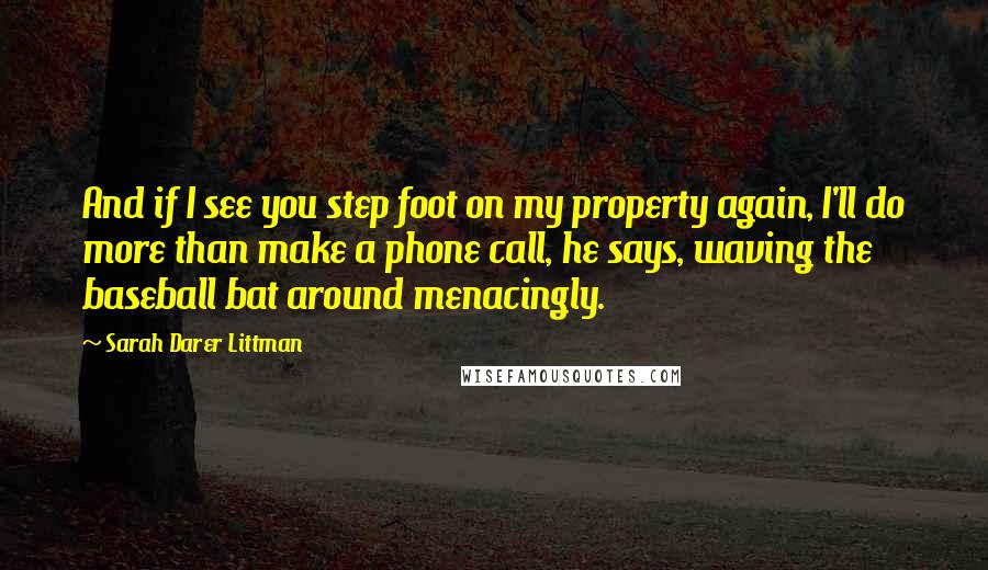 Sarah Darer Littman Quotes: And if I see you step foot on my property again, I'll do more than make a phone call, he says, waving the baseball bat around menacingly.