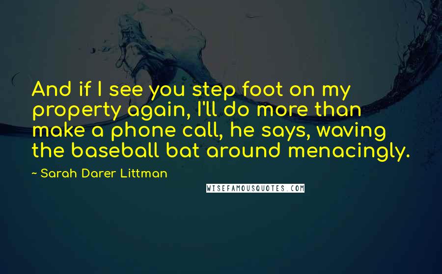 Sarah Darer Littman Quotes: And if I see you step foot on my property again, I'll do more than make a phone call, he says, waving the baseball bat around menacingly.
