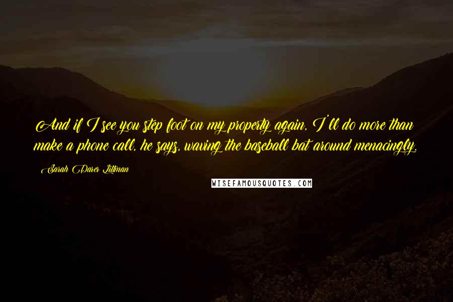 Sarah Darer Littman Quotes: And if I see you step foot on my property again, I'll do more than make a phone call, he says, waving the baseball bat around menacingly.