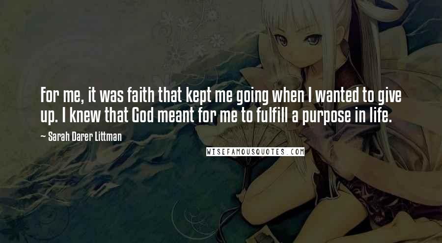 Sarah Darer Littman Quotes: For me, it was faith that kept me going when I wanted to give up. I knew that God meant for me to fulfill a purpose in life.