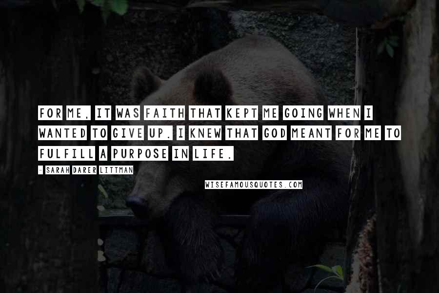 Sarah Darer Littman Quotes: For me, it was faith that kept me going when I wanted to give up. I knew that God meant for me to fulfill a purpose in life.