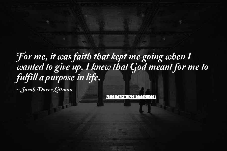 Sarah Darer Littman Quotes: For me, it was faith that kept me going when I wanted to give up. I knew that God meant for me to fulfill a purpose in life.