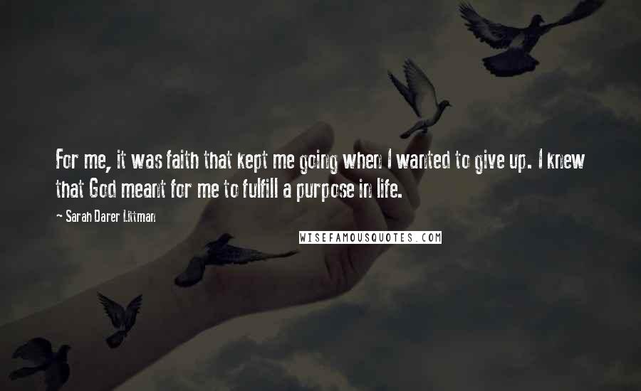 Sarah Darer Littman Quotes: For me, it was faith that kept me going when I wanted to give up. I knew that God meant for me to fulfill a purpose in life.