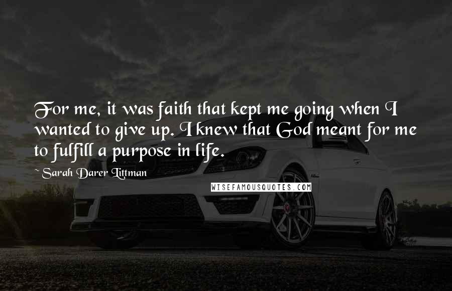 Sarah Darer Littman Quotes: For me, it was faith that kept me going when I wanted to give up. I knew that God meant for me to fulfill a purpose in life.