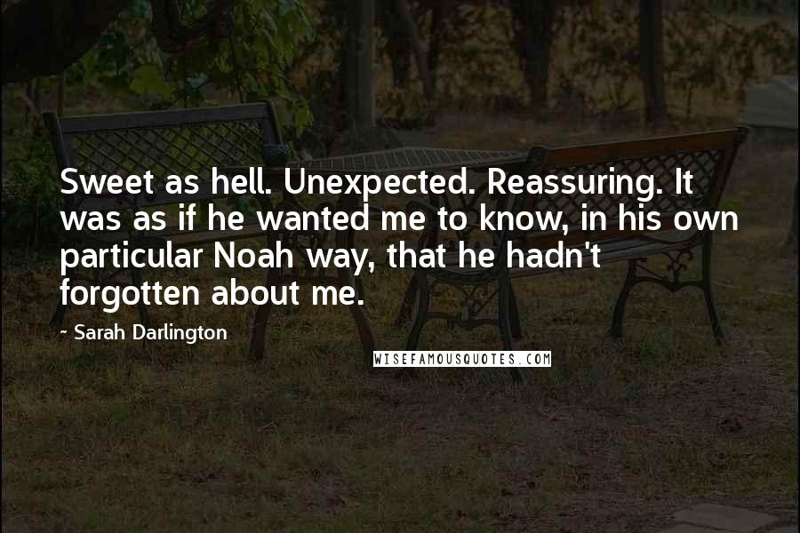 Sarah Darlington Quotes: Sweet as hell. Unexpected. Reassuring. It was as if he wanted me to know, in his own particular Noah way, that he hadn't forgotten about me.