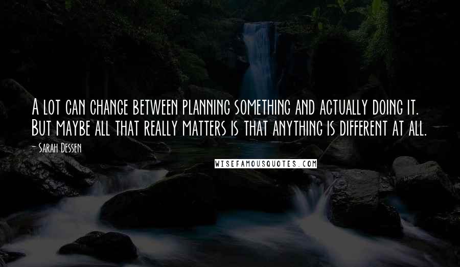 Sarah Dessen Quotes: A lot can change between planning something and actually doing it. But maybe all that really matters is that anything is different at all.