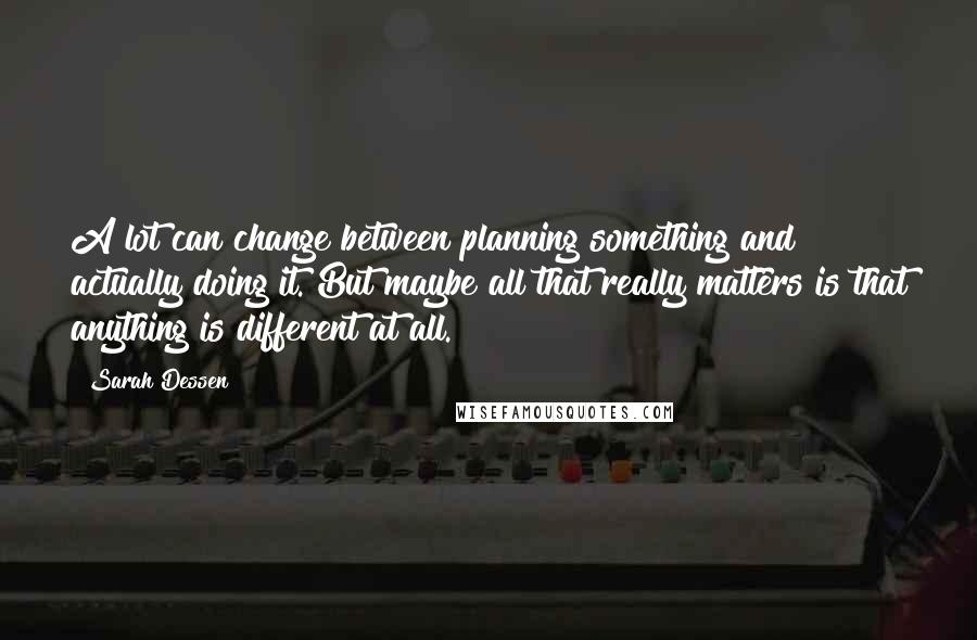 Sarah Dessen Quotes: A lot can change between planning something and actually doing it. But maybe all that really matters is that anything is different at all.