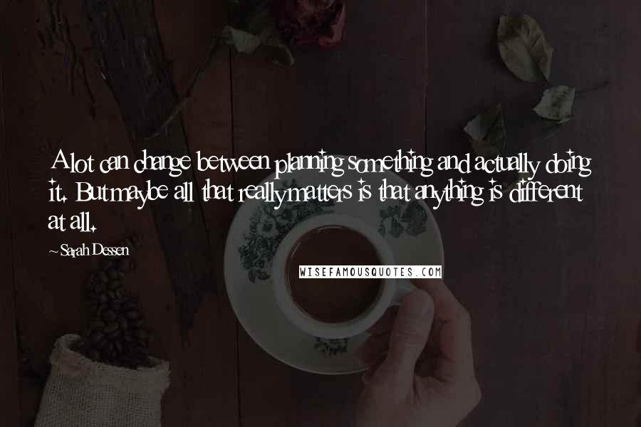 Sarah Dessen Quotes: A lot can change between planning something and actually doing it. But maybe all that really matters is that anything is different at all.