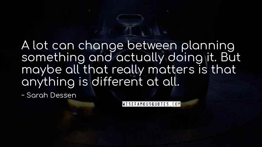 Sarah Dessen Quotes: A lot can change between planning something and actually doing it. But maybe all that really matters is that anything is different at all.