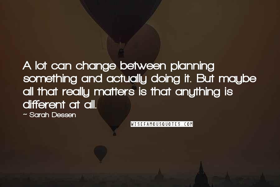 Sarah Dessen Quotes: A lot can change between planning something and actually doing it. But maybe all that really matters is that anything is different at all.