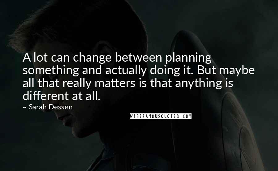 Sarah Dessen Quotes: A lot can change between planning something and actually doing it. But maybe all that really matters is that anything is different at all.