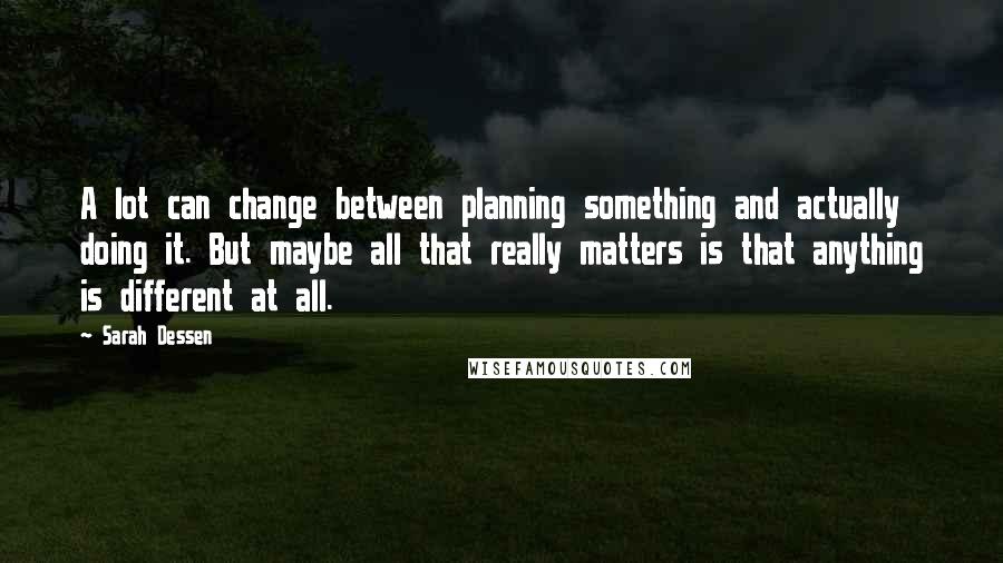 Sarah Dessen Quotes: A lot can change between planning something and actually doing it. But maybe all that really matters is that anything is different at all.