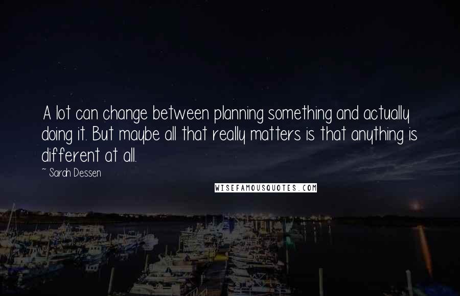 Sarah Dessen Quotes: A lot can change between planning something and actually doing it. But maybe all that really matters is that anything is different at all.