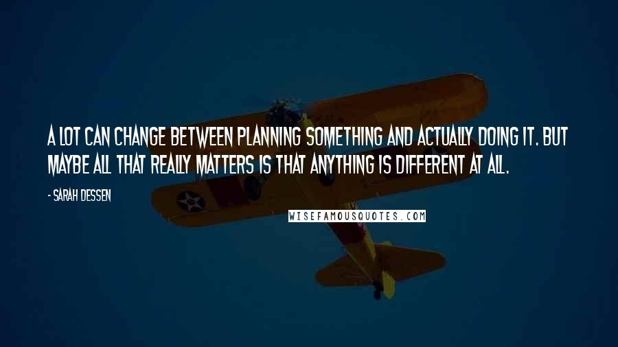 Sarah Dessen Quotes: A lot can change between planning something and actually doing it. But maybe all that really matters is that anything is different at all.