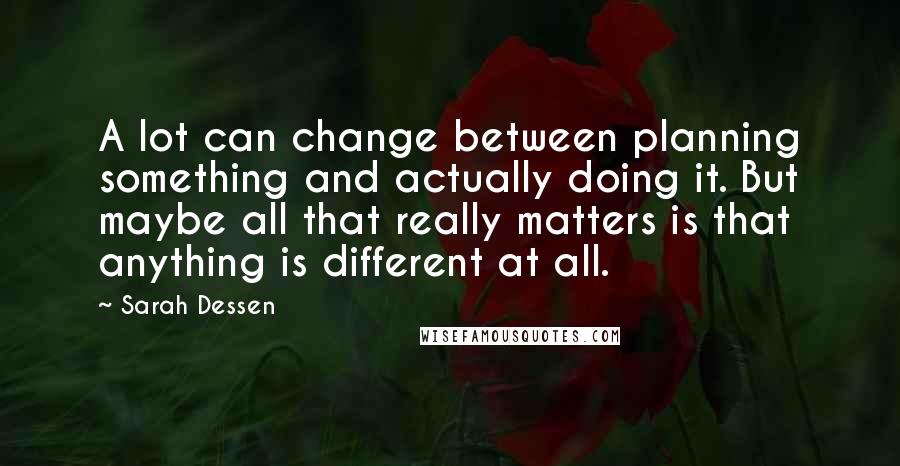 Sarah Dessen Quotes: A lot can change between planning something and actually doing it. But maybe all that really matters is that anything is different at all.