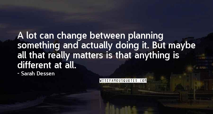 Sarah Dessen Quotes: A lot can change between planning something and actually doing it. But maybe all that really matters is that anything is different at all.