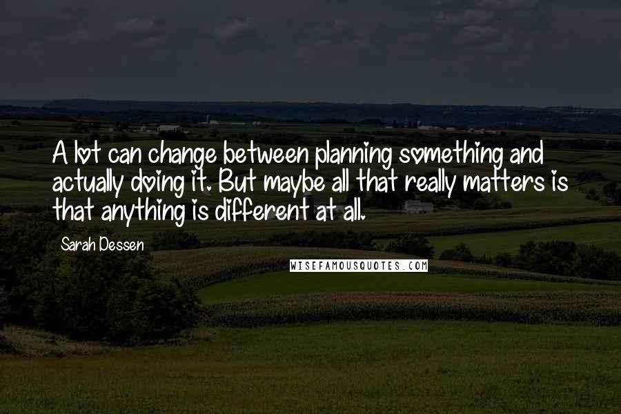 Sarah Dessen Quotes: A lot can change between planning something and actually doing it. But maybe all that really matters is that anything is different at all.