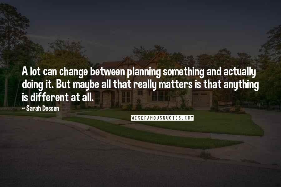 Sarah Dessen Quotes: A lot can change between planning something and actually doing it. But maybe all that really matters is that anything is different at all.