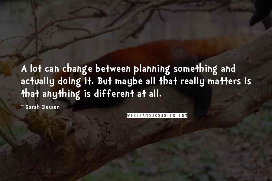 Sarah Dessen Quotes: A lot can change between planning something and actually doing it. But maybe all that really matters is that anything is different at all.