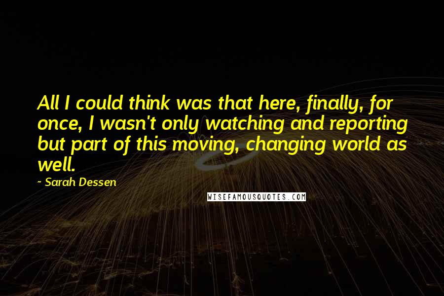 Sarah Dessen Quotes: All I could think was that here, finally, for once, I wasn't only watching and reporting but part of this moving, changing world as well.