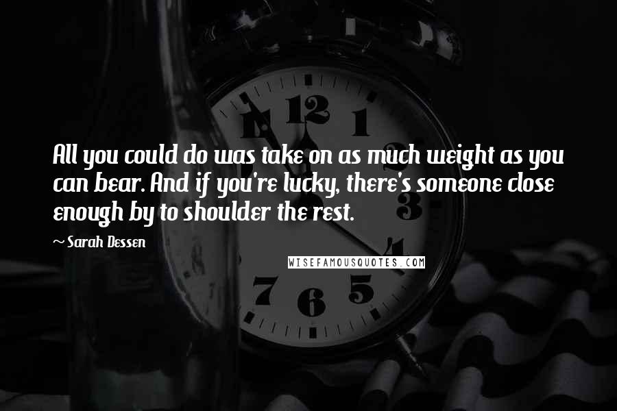 Sarah Dessen Quotes: All you could do was take on as much weight as you can bear. And if you're lucky, there's someone close enough by to shoulder the rest.