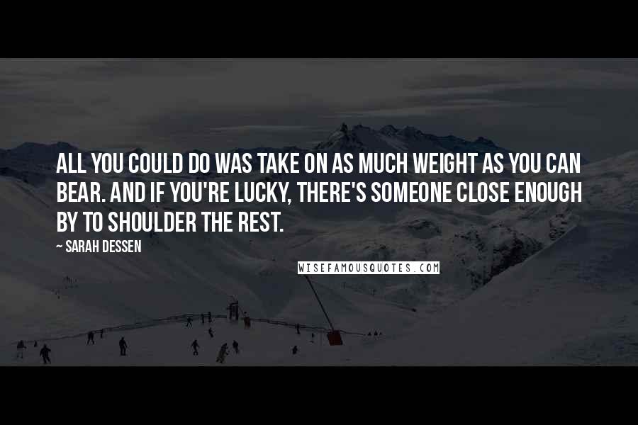 Sarah Dessen Quotes: All you could do was take on as much weight as you can bear. And if you're lucky, there's someone close enough by to shoulder the rest.