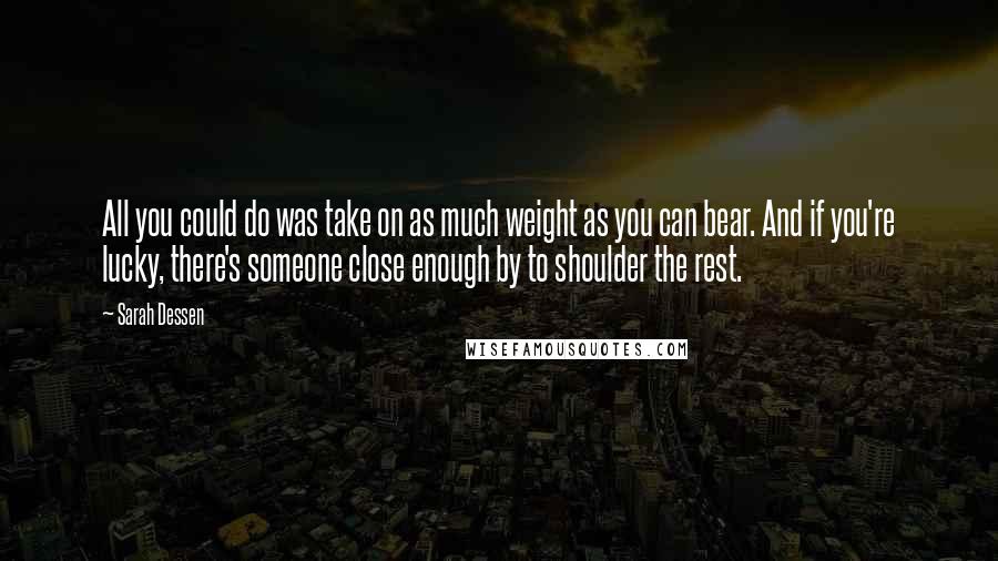 Sarah Dessen Quotes: All you could do was take on as much weight as you can bear. And if you're lucky, there's someone close enough by to shoulder the rest.