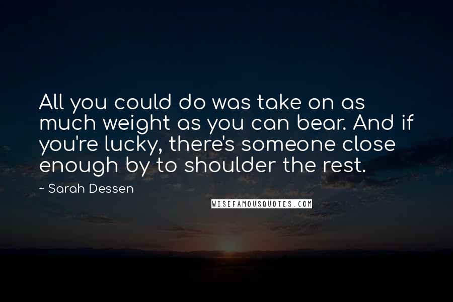 Sarah Dessen Quotes: All you could do was take on as much weight as you can bear. And if you're lucky, there's someone close enough by to shoulder the rest.