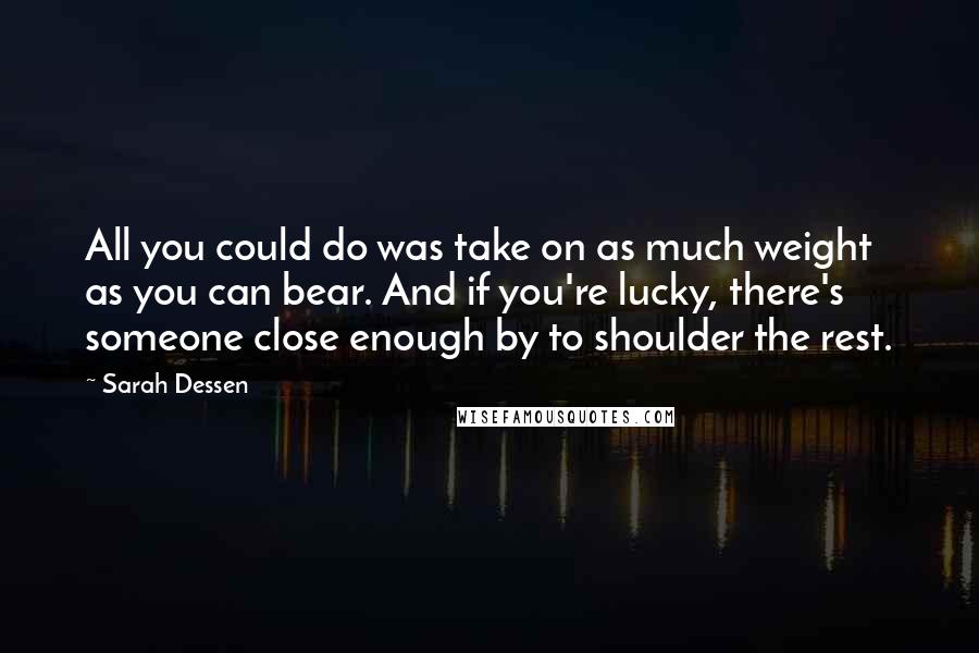 Sarah Dessen Quotes: All you could do was take on as much weight as you can bear. And if you're lucky, there's someone close enough by to shoulder the rest.