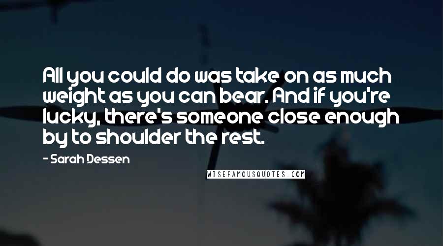 Sarah Dessen Quotes: All you could do was take on as much weight as you can bear. And if you're lucky, there's someone close enough by to shoulder the rest.