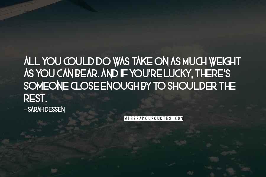 Sarah Dessen Quotes: All you could do was take on as much weight as you can bear. And if you're lucky, there's someone close enough by to shoulder the rest.