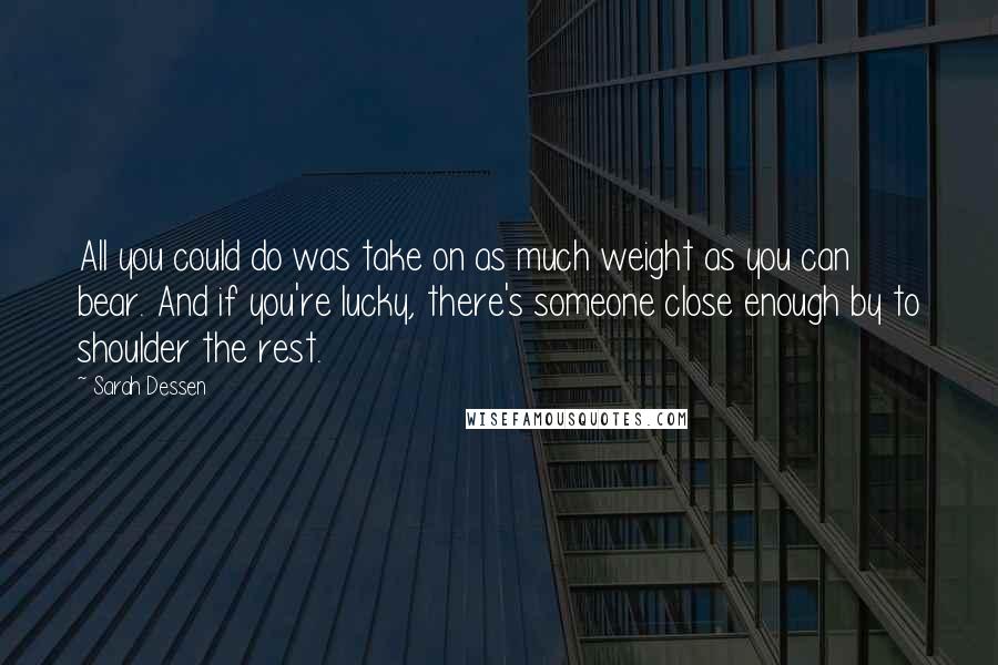 Sarah Dessen Quotes: All you could do was take on as much weight as you can bear. And if you're lucky, there's someone close enough by to shoulder the rest.