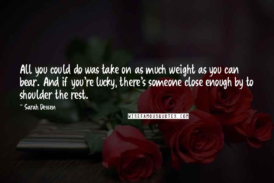 Sarah Dessen Quotes: All you could do was take on as much weight as you can bear. And if you're lucky, there's someone close enough by to shoulder the rest.