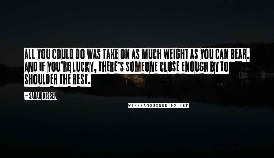 Sarah Dessen Quotes: All you could do was take on as much weight as you can bear. And if you're lucky, there's someone close enough by to shoulder the rest.