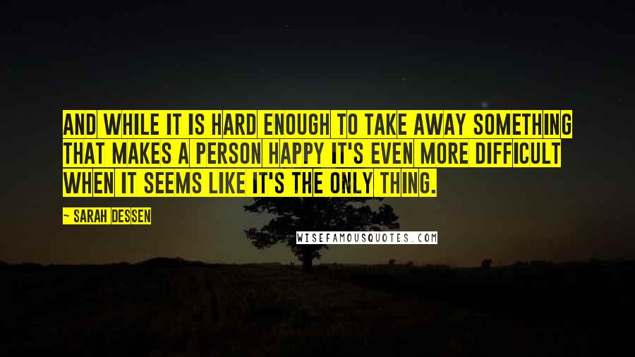 Sarah Dessen Quotes: And while it is hard enough to take away something that makes a person happy it's even more difficult when it seems like it's the only thing.