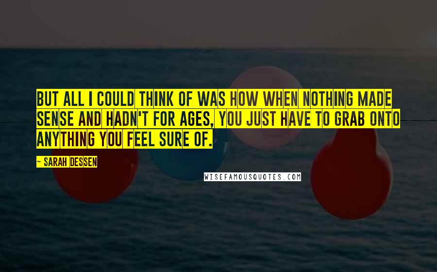 Sarah Dessen Quotes: But all I could think of was how when nothing made sense and hadn't for ages, you just have to grab onto anything you feel sure of.