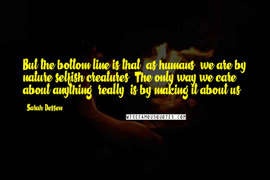 Sarah Dessen Quotes: But the bottom line is that, as humans, we are by nature selfish creatures. The only way we care about anything, really, is by making it about us.