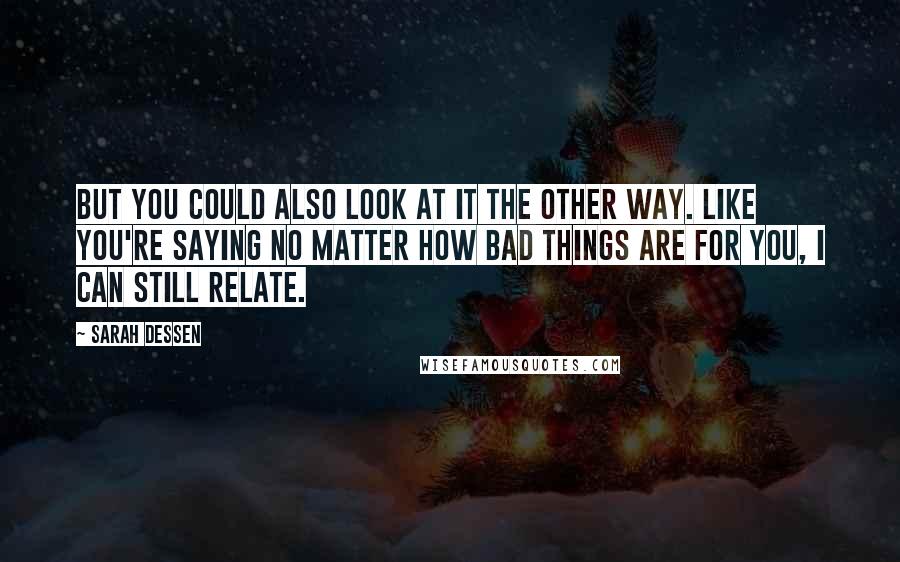 Sarah Dessen Quotes: But you could also look at it the other way. Like you're saying no matter how bad things are for you, I can still relate.