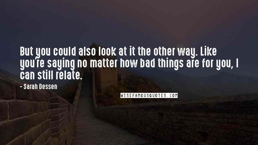 Sarah Dessen Quotes: But you could also look at it the other way. Like you're saying no matter how bad things are for you, I can still relate.