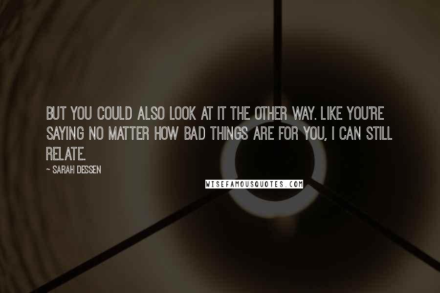 Sarah Dessen Quotes: But you could also look at it the other way. Like you're saying no matter how bad things are for you, I can still relate.