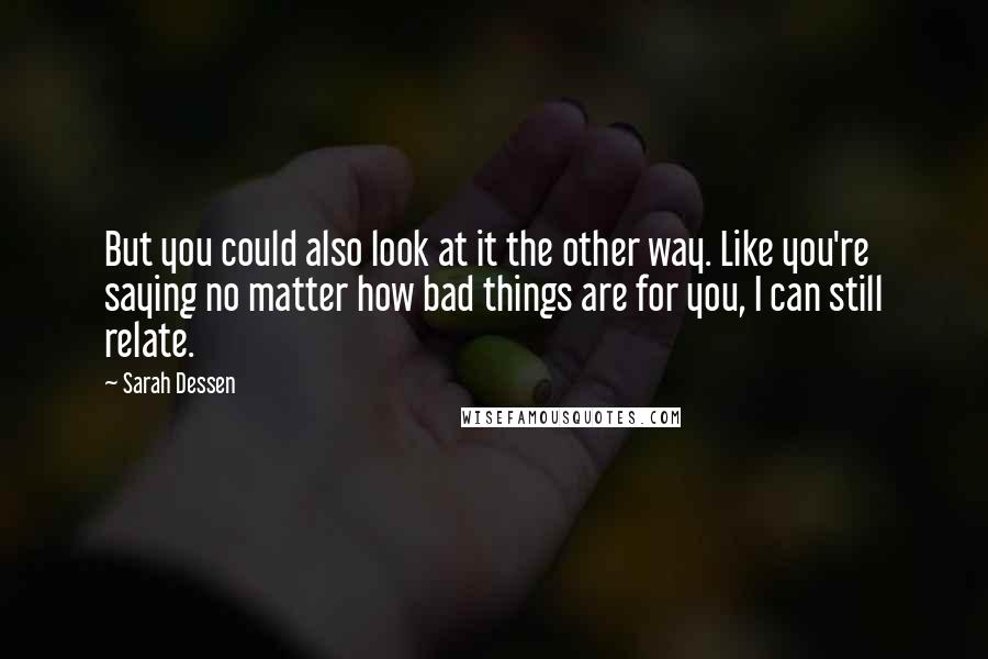 Sarah Dessen Quotes: But you could also look at it the other way. Like you're saying no matter how bad things are for you, I can still relate.