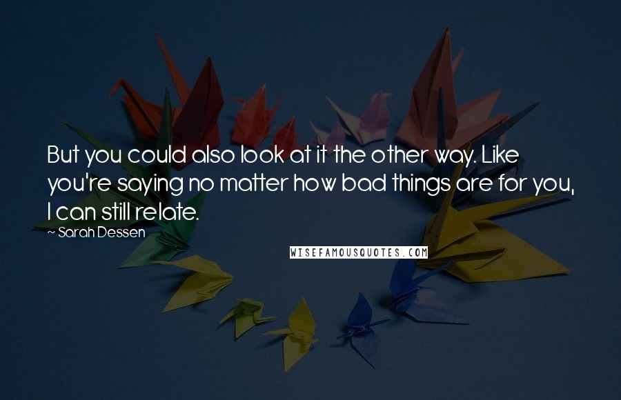 Sarah Dessen Quotes: But you could also look at it the other way. Like you're saying no matter how bad things are for you, I can still relate.