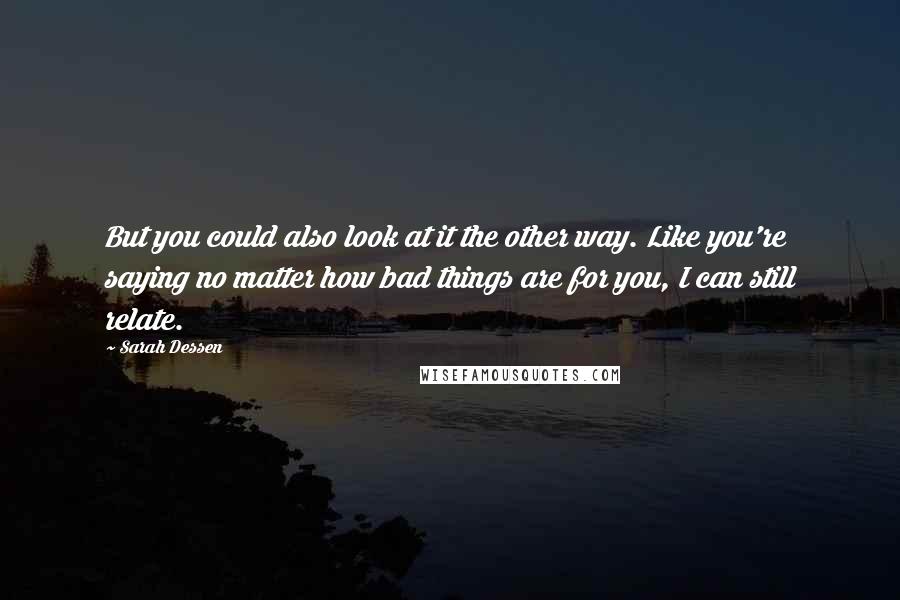 Sarah Dessen Quotes: But you could also look at it the other way. Like you're saying no matter how bad things are for you, I can still relate.