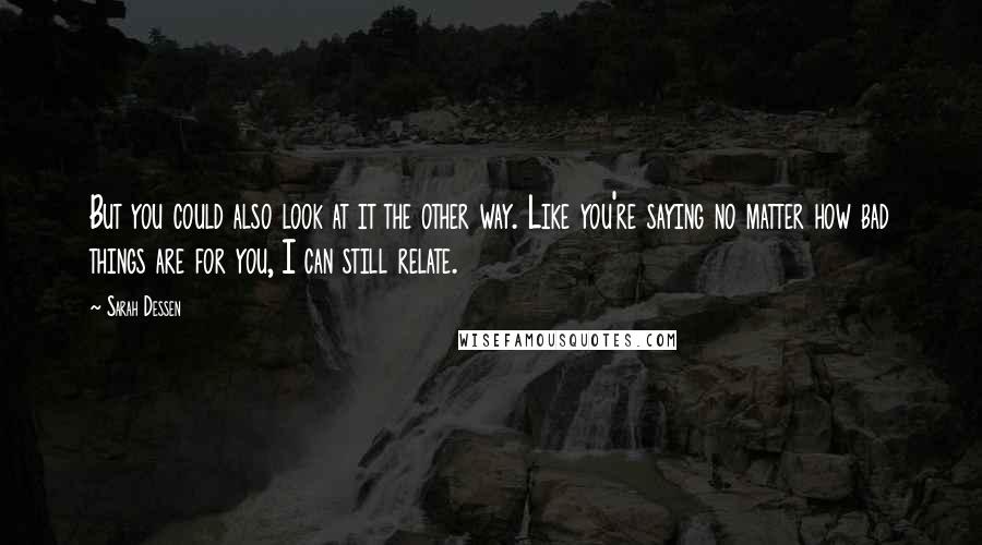 Sarah Dessen Quotes: But you could also look at it the other way. Like you're saying no matter how bad things are for you, I can still relate.